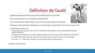 Définition de l’audit
- Expertise professionnelle sous forme d’évaluation ou contrôle
- par une personne ou une équipe indépendante
- sur la base d’une conformité à une norme ou à des bonnes pratiques
- réalisé à la demande des dirigeants ou imposé par un partenaire financier ou par la loi
- L'audit peut porter sur :
◦ l'organisation du travail, notamment la répartition des tâches et des responsabilités (audit
organisationnel) ;
◦ le respect des procédures ou de la réglementation au sein d'une entité (audit de conformité) ;
◦ la validité des états financiers émis par une organisation (audit financier ou audit légal).
◦ Les trois « e » : efficacité, efficience, économie (audit de performance)
«Audit is not control».
HERVÉ BOULLANGER
 
