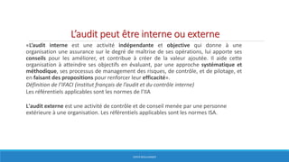 L’audit peut être interne ou externe
«L’audit interne est une activité indépendante et objective qui donne à une
organisation une assurance sur le degré de maîtrise de ses opérations, lui apporte ses
conseils pour les améliorer, et contribue à créer de la valeur ajoutée. Il aide cette
organisation à atteindre ses objectifs en évaluant, par une approche systématique et
méthodique, ses processus de management des risques, de contrôle, et de pilotage, et
en faisant des propositions pour renforcer leur efficacité».
Définition de l’IFACI (institut français de l’audit et du contrôle interne)
Les référentiels applicables sont les normes de l’IIA
L'audit externe est une activité de contrôle et de conseil menée par une personne
extérieure à une organisation. Les référentiels applicables sont les normes ISA.
HERVÉ BOULLANGER
 
