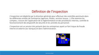 Définition de l’inspection
L’inspection est dépêché par la direction générale pour effectuer des contrôles ponctuels dans
les différentes entités de l’entreprise (agences, filiales, services locaux...). Elle examine les
comptes, s'assure de l'application de la réglementation et des procédures internes, contrôle le
fonctionnement des dispositifs de sécurité et les activités du personnel.
L’inspection est un service très présent dans les entreprises ayant un fort risque de fraude
interne et externe (ex: banque) et dans l’administration.
HERVÉ BOULLANGER
 