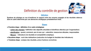 Définition du contrôle de gestion
Définition
Système de pilotage en vue d’améliorer le rapport entre les moyens engagés et les résultats obtenus
dans le cadre déterminé par une démarche stratégique préalablement fixée.
Étapes
● Première étape : définition d’un cadre stratégique
- cahier des charges = définition des objectifs (résultats et bénéfices attendus par l’organisation)
- planification : quand, comment, par et avec qui : calendrier, ressources allouées, responsables
- Mesure : indicateurs de résultats et comptabilité analytique.
● Deuxième étape : suivi des réalisations (exécution du budget et résultats des indicateurs)
● Troisième étape : analyse des résultats, prise d’actions correctives
HERVÉ BOULLANGER
 
