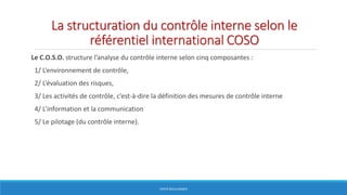 La structuration du contrôle interne selon le
référentiel international COSO
Le C.O.S.O. structure l’analyse du contrôle interne selon cinq composantes :
1/ L’environnement de contrôle,
2/ L’évaluation des risques,
3/ Les activités de contrôle, c’est-à-dire la définition des mesures de contrôle interne
4/ L’information et la communication
5/ Le pilotage (du contrôle interne).
HERVÉ BOULLANGER
 