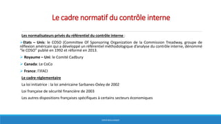 Le cadre normatif du contrôle interne
Les normalisateurs privés du référentiel du contrôle interne :
Etats – Unis: le COSO (Committee Of Sponsoring Organization de la Commission Treadway, groupe de
réflexion américain qui a développé un référentiel méthodologique d’analyse du contrôle interne, dénommé
“le COSO” publié en 1992 et réformé en 2013.
 Royaume – Uni: le Comité Cadbury
 Canada: Le CoCo
 France: l’IFACI
Le cadre réglementaire
La loi initiatrice : la loi américaine Sarbanes-Oxley de 2002
Loi française de sécurité financière de 2003
Les autres dispositions françaises spécifiques à certains secteurs économiques
HERVÉ BOULLANGER
 
