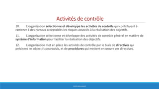 Activités de contrôle
10. L'organisation sélectionne et développe les activités de contrôle qui contribuent à
ramener à des niveaux acceptables les risques associés à la réalisation des objectifs.
11. L'organisation sélectionne et développe des activités de contrôle général en matière de
système d’information pour faciliter la réalisation des objectifs.
12. L'organisation met en place les activités de contrôle par le biais de directives qui
précisent les objectifs poursuivis, et de procédures qui mettent en œuvre ces directives.
HERVÉ BOULLANGER
 