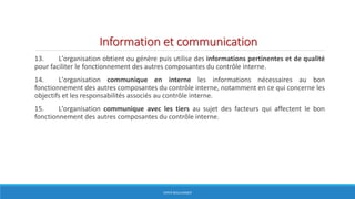 Information et communication
13. L'organisation obtient ou génère puis utilise des informations pertinentes et de qualité
pour faciliter le fonctionnement des autres composantes du contrôle interne.
14. L'organisation communique en interne les informations nécessaires au bon
fonctionnement des autres composantes du contrôle interne, notamment en ce qui concerne les
objectifs et les responsabilités associés au contrôle interne.
15. L'organisation communique avec les tiers au sujet des facteurs qui affectent le bon
fonctionnement des autres composantes du contrôle interne.
HERVÉ BOULLANGER
 