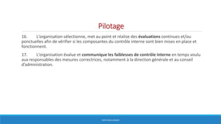 Pilotage
16. L'organisation sélectionne, met au point et réalise des évaluations continues et/ou
ponctuelles afin de vérifier si les composantes du contrôle interne sont bien mises en place et
fonctionnent.
17. L'organisation évalue et communique les faiblesses de contrôle interne en temps voulu
aux responsables des mesures correctrices, notamment à la direction générale et au conseil
d’administration.
HERVÉ BOULLANGER
 