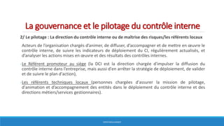 La gouvernance et le pilotage du contrôle interne
2/ Le pilotage : La direction du contrôle interne ou de maîtrise des risques/les référents locaux
Acteurs de l’organisation chargés d’animer, de diffuser, d’accompagner et de mettre en œuvre le
contrôle interne, de suivre les indicateurs de déploiement du CI, régulièrement actualisés, et
d’analyser les actions mises en œuvre et des résultats des contrôles internes.
-Le Référent promoteur au siège (la DCI est la direction chargée d'impulser la diffusion du
contrôle interne dans l’entreprise, mais aussi d'en arrêter la stratégie de déploiement, de valider
et de suivre le plan d'action),
-Les référents techniques locaux (personnes chargées d'assurer la mission de pilotage,
d'animation et d’accompagnement des entités dans le déploiement du contrôle interne et des
directions métiers/services gestionnaires).
HERVÉ BOULLANGER
 
