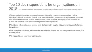 Top 10 des risques dans les organisations en
2018 (7ème édition baromètre des risques d'Allianz publié par Allianz Global Corporate & Specialty AGCS)
1/ Interruption d’activités : risques classiques (incendie, catastrophes naturelles, chaîne
logistique) comme nouveaux (numérique, interconnexion), mais aussi de « pannes de systèmes
informatiques essentiels, d'actes de terrorisme ou de violence politique, de défaillances de
qualité des produits ou d'évolutions réglementaires imprévues
2/ Incidents cyber : attaques comme celle de WannaCry ou plus fréquemment aux défaillances
de systèmes
3/ catastrophes naturelles, et la montée corrélée des risques liés au changement climatique, à la
dixième place
7/ le risque lié aux nouvelles technologies
HERVÉ BOULLANGER
 