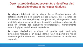 Deux natures de risques peuvent être identifiées : les
risques inhérents et les risques résiduels.
Le risques inhérent est le risque lié à l’environnement de
l’établissement ou à la nature de ses activités. Ex : lacunes de
formation et de compétence du personnel, changements non
maîtrisés des structures et des dispositifs juridiques, absence de
prise en compte des évolutions technologiques, manquements
déontologiques et événements extérieurs.
Le risque résiduel est le risque qui subsiste après avoir pris
différentes mesures à un risque donné. C’est la partie du risque
qu’une organisation entend conserver volontairement ou qu’elle doit
supporter.
HERVÉ BOULLANGER
 