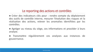 Le reporting des actions et contrôles
● Créer des indicateurs clés pour : rendre compte du déploiement
des outils de contrôle interne, mesurer l’évolution des risques et la
réalisation des actions, relever les anomalies identifiées par les
contrôles.
● Agréger au niveau du siège, ces informations et procéder à leurs
analyse.
● Transmettre régulièrement ces analyses aux instances de
gouvernance.
HERVÉ BOULLANGER
 