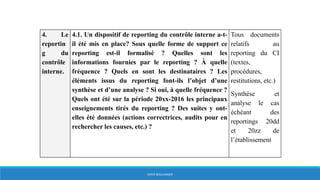 4. Le
reportin
g du
contrôle
interne.
4.1. Un dispositif de reporting du contrôle interne a-t-
il été mis en place? Sous quelle forme de support ce
reporting est-il formalisé ? Quelles sont les
informations fournies par le reporting ? À quelle
fréquence ? Quels en sont les destinataires ? Les
éléments issus du reporting font-ils l’objet d’une
synthèse et d’une analyse ? Si oui, à quelle fréquence ?
Quels ont été sur la période 20xx-2016 les principaux
enseignements tirés du reporting ? Des suites y ont-
elles été données (actions correctrices, audits pour en
rechercher les causes, etc.) ?
Tous documents
relatifs au
reporting du CI
(textes,
procédures,
restitutions, etc.)
Synthèse et
analyse le cas
échéant des
reportings 20dd
et 20zz de
l’établissement
HERVÉ BOULLANGER
 