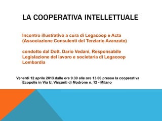LA COOPERATIVA INTELLETTUALE

   Incontro illustrativo a cura di Legacoop e Acta
   (Associazione Consulenti del Terziario Avanzato)

   condotto dal Dott. Dario Vedani, Responsabile
   Legislazione del lavoro e societaria di Legacoop
   Lombardia


Venerdì 12 aprile 2013 dalle ore 9.30 alle ore 13.00 presso la cooperativa
   Ecopolis in Via U. Visconti di Modrone n. 12 - Milano
 