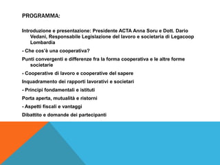 PROGRAMMA:

Introduzione e presentazione: Presidente ACTA Anna Soru e Dott. Dario
    Vedani, Responsabile Legislazione del lavoro e societaria di Legacoop
    Lombardia
- Che cos’è una cooperativa?
Punti convergenti e differenze fra la forma cooperativa e le altre forme
   societarie
- Cooperative di lavoro e cooperative del sapere
Inquadramento dei rapporti lavorativi e societari
- Principi fondamentali e istituti
Porta aperta, mutualità e ristorni
- Aspetti fiscali e vantaggi
Dibattito e domande dei partecipanti
 
