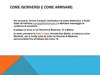 COME ISCRIVERSI E COME ARRIVARE:


 Per iscriversi, fornire il proprio nominativo via posta elettronica a Paola
 Gatto all’indirizzo tradupg@fastwebnet.it e attendere messaggio di
 conferma di iscrizione.
 Il palazzo si trova in via Visconti di Modrone, 12 a Milano:
 In metro prendere la linea 1 rossa, fermata San Babila, si imbocca corso
 Monforte, poi si svolta sulla dx sulla via Visconti di Modrone,
 percorrendola fino all’altezza del civico 12.
 