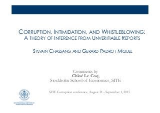 CORRUPTION, INTIMIDATION, AND WHISTLEBLOWING:
A THEORY OF INFERENCE FROM UNVERIFIABLE REPORTS
SYLVAIN CHASSANG AND GERARD PADRO I MIQUEL
Comments by
Chloé Le Coq,
Stockholm School of Economics_SITE
SITE Corruption conference, August 31 - September 1, 2015
 