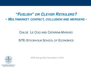 “FUELISH” OR CLEVER RETAILERS?
- MULTIMARKET CONTACT, COLLUSION AND MERGERS -
CHLOE LE COQ AND CATARINA MARVÃO
SITE-STOCKHOLM SCHOOL OF ECONOMICS
SITE Energy Day November 5, 2015
 