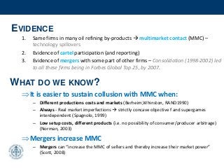 EVIDENCE
1. Same firms in many oil refining by-products  multimarket contact (MMC) –
technology spillovers
2. Evidence of cartel participation (and reporting)
3. Evidence of mergers with some part of other firms – Consolidation (1998-2002) led
to all these firms being in Forbes Global Top 25, by 2007.
It is easier to sustain collusion with MMC when:
– Different productions costs and markets (Berheim,Whinston, RAND1990)
– Always - Real market imperfections  strictly concave objective f and supergames
interdependent (Spagnolo, 1999)
– Low setup costs, different products (i.e. no possibility of consumer/producer arbitrage)
(Norman, 2003)
Mergers increase MMC
– Mergers can “increase the MMC of sellers and thereby increase their market power”
(Scott, 2008)
WHAT DO WE KNOW?
 