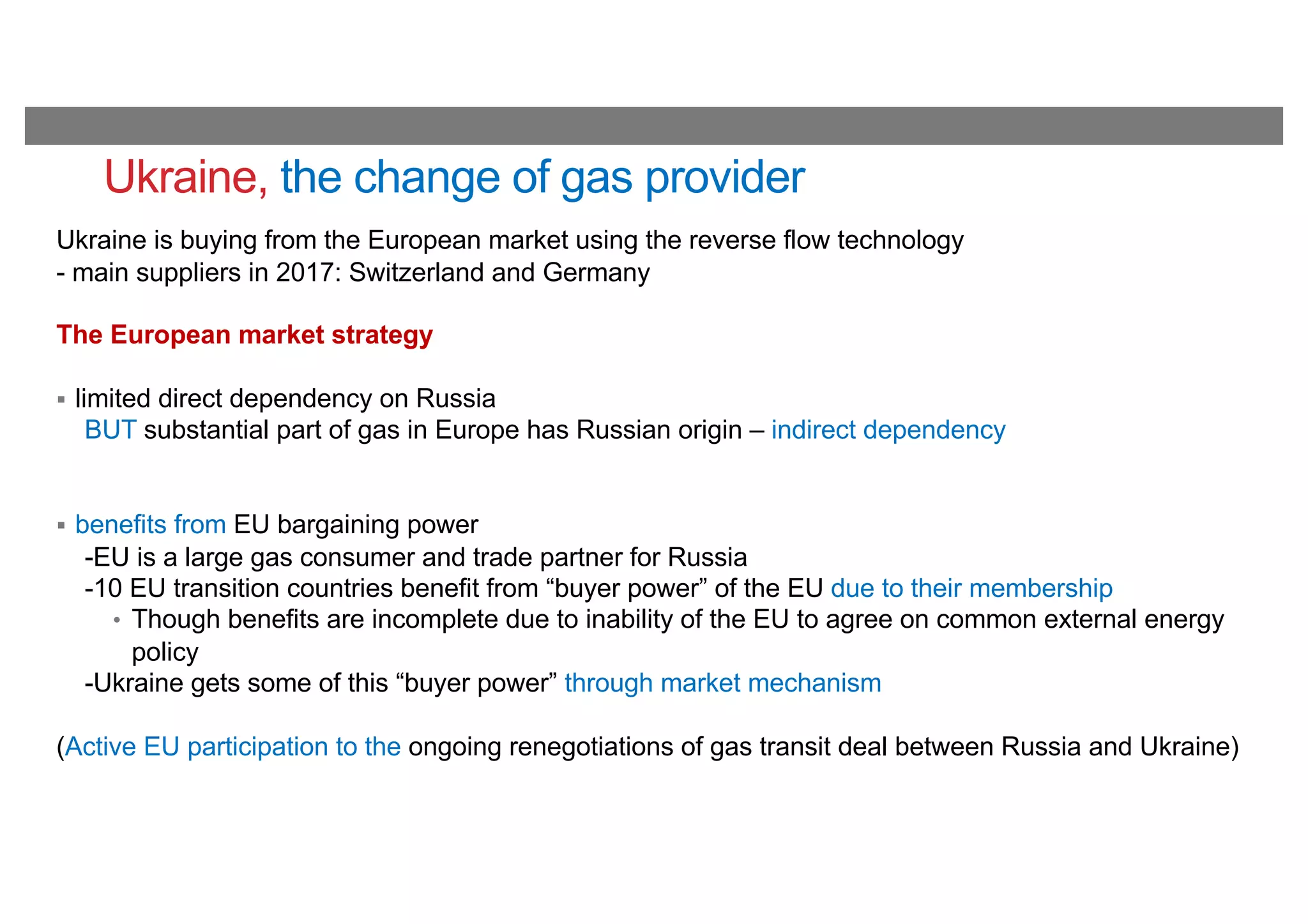 Ukraine, the change of gas provider
Ukraine is buying from the European market using the reverse flow technology
- main suppliers in 2017: Switzerland and Germany
The European market strategy
§ limited direct dependency on Russia
BUT substantial part of gas in Europe has Russian origin – indirect dependency
§ benefits from EU bargaining power
-EU is a large gas consumer and trade partner for Russia
-10 EU transition countries benefit from “buyer power” of the EU due to their membership
• Though benefits are incomplete due to inability of the EU to agree on common external energy
policy
-Ukraine gets some of this “buyer power” through market mechanism
(Active EU participation to the ongoing renegotiations of gas transit deal between Russia and Ukraine)
 