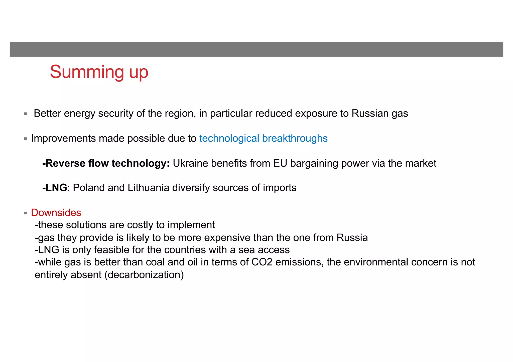 Summing up
§ Better energy security of the region, in particular reduced exposure to Russian gas
§ Improvements made possible due to technological breakthroughs
-Reverse flow technology: Ukraine benefits from EU bargaining power via the market
-LNG: Poland and Lithuania diversify sources of imports
§ Downsides
-these solutions are costly to implement
-gas they provide is likely to be more expensive than the one from Russia
-LNG is only feasible for the countries with a sea access
-while gas is better than coal and oil in terms of CO2 emissions, the environmental concern is not
entirely absent (decarbonization)
 