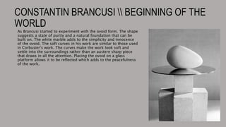 CONSTANTIN BRANCUSI  BEGINNING OF THE
WORLD
As Brancusi started to experiment with the ovoid form. The shape
suggests a state of purity and a natural foundation that can be
built on. The white marble adds to the simplicity and innocence
of the ovoid. The soft curves in his work are similar to those used
in Corbusier’s work. The curves make the work look soft and
settle into the surroundings rather than an austere sharp piece
that draws in all the attention. Placing the ovoid on a glass
platform allows it to be reflected which adds to the peacefulness
of the work.
 
