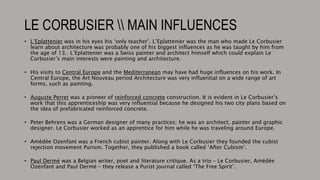 LE CORBUSIER  MAIN INFLUENCES
• L’Eplattenier was in his eyes his ‘only teacher’. L’Eplattenier was the man who made Le Corbusier
learn about architecture was probably one of his biggest influences as he was taught by him from
the age of 13. L’Eplattenier was a Swiss painter and architect himself which could explain Le
Corbusier’s main interests were painting and architecture.
• His visits to Central Europe and the Mediterranean may have had huge influences on his work. In
Central Europe, the Art Nouveau period Architecture was very influential on a wide range of art
forms, such as painting.
• Auguste Perret was a pioneer of reinforced concrete construction. It is evident in Le Corbusier’s
work that this apprenticeship was very influential because he designed his two city plans based on
the idea of prefabricated reinforced concrete.
• Peter Behrens was a German designer of many practices; he was an architect, painter and graphic
designer. Le Corbusier worked as an apprentice for him while he was traveling around Europe.
• Amédée Ozenfant was a French cubist painter. Along with Le Corbusier they founded the cubist
rejection movement Purism. Together, they published a book called ‘After Cubism’.
• Paul Dermé was a Belgian writer, poet and literature critique. As a trio – Le Corbusier, Amédée
Ozenfant and Paul Dermé – they release a Purist journal called ‘The Free Spirit’.
 