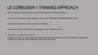 LE CORBUSIER  THINKING APPROACH
After he had been travelling he noticed the importance of three key factors:
1) The contrast between large collective spaces and individual compartmentalised spaces.
2) Classical proportion via Renaissance architecture.
3) Geometric forms and the use of landscapes as an architectural tool.
‘A house is a machine for living in’
A machine is seen as something functional rather than aesthetically sound but Corbusier managed to
combine the two and create modernist works of architecture.
 