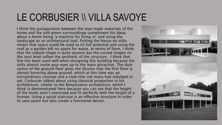 LE CORBUSIER  VILLA SAVOYE
I think the juxtaposition between the man made materials of the
home and the soft green surroundings compliment his ideas
about a home being ‘a machine for living in’ and using the
landscape as an architectural tool. Putting the house on stilts
meant that space could be used to its full potential and using the
roof as a garden left no space for waste. In terms of form, I think
that the cuboid shape is quite austere but the curved shapes on
the next level soften the aesthetic of the structure . I think that
line has been used well when designing this building because the
stilts almost invite your eyes up to the main attraction. The dark
centre of the ground floor gives the illusion that the first floor is
almost hovering above ground, which at this time was an
extraordinary concept and a style that not many had indulged in
yet. Corbusier talked about using classical proportion in his
architecture, similar to the Renaissance architecture, which I
think is demonstrated here because you can see that the height
of the levels aren’t oversized and fit perfectly with the height of a
human. Using a spiral staircase is an effective structure in order
to save space but also create a functional device.
 