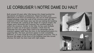 LE CORBUSIER  NOTRE DAME DU HAUT
Built around 20 years after Villa Savoye this chapel pushed the
boundaries of religious architecture. Shape has been used
effectively in the form of architecture, the use of small geometric
shaped windows make the scale of the structure pop and the
statement of the roof draws your eye line up making the building
look extremely tall. Looking at the shape of a typical chapel, the
shapes aren't dissimilar but Corbusier has rounded edges to
soften the structure. Similar to the Villa, he has used multiple
layers to make use of all space available. I think that the
landscape has once again been used to his advantage and by
making it appear taller than the tress in the background gives it a
powering feel. The back and front appear to look completely
different, as if they could be from two separate structures. This is
because the edges on the front of the building have bee curved
whereas the back has been kept with right angles.
 