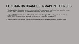 CONSTANTIN BRANCUSI  MAIN INFLUENCES
• The Carpathian Mountains where he spent a lot of time as a child and learnt how to sculpt wood.
Without these key years in his life he wouldn’t have started sculpture.
• Auguste Rodin was a massive influence of Brancusi’s throughout the early years of his career.
Rodin was a French sculptor who was influenced by Florentine Renaissance.
• Antonin Mercié was another French sculptor who Brancusi worked for on his travels in Paris.
 