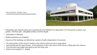 • It illustrates with extreme clarity and is perhaps the most faithful in its observation of hi five points i.e pilotis, roof
garden, free floor plan , elongated window, and free façade
• grid pattern is followed.
• Golden propotions are analysed
• Columns of the buildings are defined by a system of walls independent of structures.
VILLA SAVOYE ,FRANCE 1931
• The main portion of the house is raised on the columns which are set on grass plane .
• Second level with the open terrace , as the extension of the main rooms of the house is lifted upon the columns.
• From the hall a two stage ramp lead up into the living area .
• Rooms are arranged in L- shaped.
 