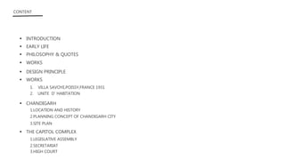  INTRODUCTION
 EARLY LIFE
 PHILOSOPHY & QUOTES
 DESIGN PRINCIPLE
 WORKS
1. VILLA SAVOYE,POISSY,FRANCE 1931
2. UNITE D’ HABITATION
 CHANDIGARH
1.LOCATION AND HISTORY
 THE CAPITOL COMPLEX
3.SITE PLAN
1.LEGISLATIVE ASSEMBLY
2.SECRETARIAT
3.HIGH COURT
CONTENT
 WORKS
2.PLANNING CONCEPT OF CHANDIGARH CITY
 