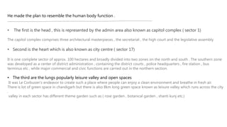 He made the plan to resemble the human body function .
• The first is the head , this is represented by the admin area also known as capitol complex ( sector 1)
The capitol complex comprises three architectural masterpieces , the secretariat , the high court and the legislative assembly
• Second is the heart which is also known as city centre ( sector 17)
It is one complete sector of approx. 100 hectares and broadly divided into two zones on the north and south . The southern zone
was developed as a center of district administration , containing the district courts , police headquarters , fire station , bus
terminus etc , while major commercial and civic functions are carried out in the northern section.
• The third are the lungs popularly leisure valley and open spaces
It was Le Corbusier’s endeavor to create such a place where people can enjoy a clean environment and breathe in fresh air.
There is lot of green space in chandigarh but there is also 8km long green space known as leisure valley which runs across the city
.
valley in each sector has different theme garden such as ( rose garden , botanical garden , shanti kunj etc.)
 