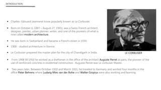  Charles- Edouard Jeanneret know popularly known as Le Corbusier.
 Born on October 6, 1887 – August 27, 1965), was a Swiss-French architect,
designer, painter, urban planner, writer, and one of the pioneers of what is
now called modern architecture.
 He was born in Switzerland and became a French citizen in 1930.
 Le Corbusier prepared the master plan for the city of Chandigarh in India.
 From 1908 till 1910 he worked as a draftsman in the office of the architect Auguste Perret at paris, the pioneer of the
use of reinforced concrete in residential construction . Auguste Perret was Le corbuiser Master.
 Two years later, Between October 1910 and March 1911, he traveled to Germany and worked four months in the
office Peter Behrens where Ludwig Mies van der Rohe and Walter Gropius were also working and learning.
INTRODUCTION
LE CORBUSIER
 1908 - studied architecture in Vienna.
 