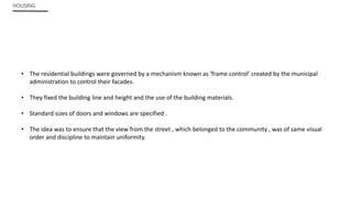 HOUSING
• The residential buildings were governed by a mechanism known as ‘frame control’ created by the municipal
administration to control their facades.
• They fixed the building line and height and the use of the building materials.
• Standard sizes of doors and windows are specified .
• The idea was to ensure that the view from the street , which belonged to the community , was of same visual
order and discipline to maintain uniformity.
 
