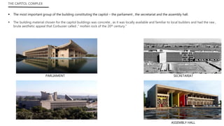 THE CAPITOL COMPLEX
 The most important group of the building constituting the capitol – the parliament , the secretariat and the assembly hall.
 The building material chosen for the capitol buildings was concrete , as it was locally available and familiar to local builders and had the raw ,
brute aesthetic appeal that Corbusier called ,” molten rock of the 20th century.”
ASSEMBLY HALL
SECRETARIATPARLIAMENT
 