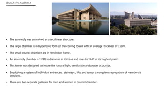 LEGISLATIVE ASSEMBLY
• The assembly was conceived as a rectilinear structure.
• The large chamber is in hyperbolic form of the cooling tower with an average thickness of 15cm.
• The small council chamber are in rectilinear frame .
• An assembly chamber is 128ft in diameter at its base and rises to 124ft at its highest point .
• This tower was designed to insure the natural light, ventilation and proper acoustics.
• Employing a system of individual entrances , stairways , lifts and ramps a complete segregation of members is
provided.
• There are two separate galleries for men and women in council chamber .
 