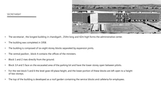 • The secretariat , the longest building in chandigarh , 254m long and 42m high forms the administrative center.
• The building was completed in 1958.
• The building is composed of six-eight storey blocks separated by expansion joints.
• The central pavilion , block 4 contains the offices of the ministers.
• Block 1 and 2 rises directly from the ground.
• Block 3,4 and 5 face on the excavated area of the parking lot and have the lower storey open between pilotis.
• For the rest block 5 and 6 the level goes till plaza height, and the lower portion of these blocks are left open to a height
of two storeys.
• The top of the building is developed as a roof garden containing the service blocks and cafeteria for employees.
SECRETARIAT
 