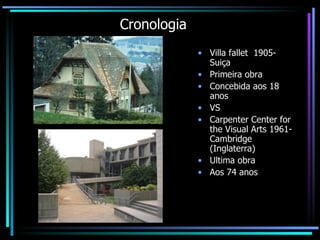 Cronologia Villa fallet  1905- Suiça Primeira obra  Concebida aos 18 anos  VS Carpenter Center for the Visual Arts 1961-Cambridge (Inglaterra) Ultima obra  Aos 74 anos  
