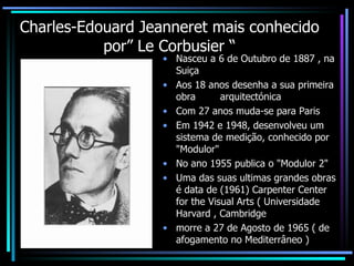 Charles-Edouard Jeanneret mais conhecido por” Le Corbusier “ Nasceu a 6 de Outubro de 1887 , na Suiça Aos 18 anos desenha a sua primeira obra  arquitectónica Com 27 anos muda-se para Paris  Em 1942 e 1948, desenvolveu um sistema de medição, conhecido por "Modulor" No ano 1955 publica o "Modulor 2"  Uma das suas ultimas grandes obras é data de (1961) Carpenter Center for the Visual Arts ( Universidade Harvard , Cambridge morre a 27 de Agosto de 1965 ( de afogamento no Mediterrâneo ) 