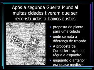 Após a segunda Guerra Mundial muitas cidades tiveram que ser reconstruídas a baixos custos proposta de planta para uma cidade onde se nota a diferença de traçado  A proposta de  Corbusier traçado a régua e esquadro enquanto o anterior era quase medieval 