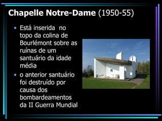 Chapelle Notre-Dame  (1950-55) Está inserida  no topo da colina de Bourlémont sobre as ruínas de um santuário da idade média o anterior santuário foi destruído por causa dos bombardeamentos da II Guerra Mundial 