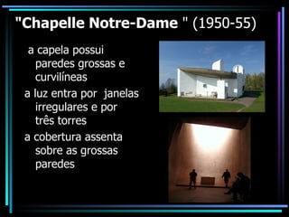 "Chapelle Notre-Dame  " (1950-55) a capela possui paredes grossas e curvilíneas a luz entra por  janelas irregulares e por três torres a cobertura assenta sobre as grossas paredes 