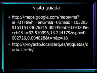 visita guiada http://maps.google.com/maps/ms?ie=UTF8&hl=en&msa=0&msid=103295916315134076315.00045eab933932056ccb4&ll=52.510096,13.244179&spn=0.002726,0.004828&t=h&z=18 http://proyecto.localizarq.es/etiquetas/corbusier-le/ 