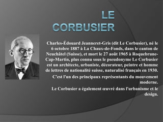 Le Corbusier Charles-Édouard Jeanneret-Gris (dit Le Corbusier), né le 6 octobre 1887 à La Chaux-de-Fonds, dans le canton de Neuchâtel (Suisse), et mort le 27 août 1965 à Roquebrune-Cap-Martin, plus connu sous le pseudonyme Le Corbusier est un architecte, urbaniste, décorateur, peintre et homme de lettres de nationalité suisse, naturalisé français en 1930. C'est l'un des principaux représentants du mouvement moderne. Le Corbusier a également œuvré dans l'urbanisme et le design.  