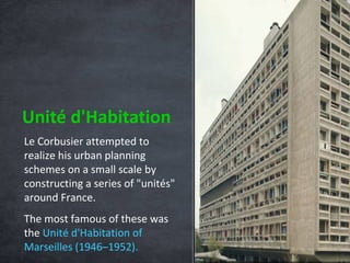 Unité d'Habitation Le Corbusier attempted to realize his urban planning schemes on a small scale by constructing a series of "unités" around France.  The most famous of these was the  Unité d'Habitation of Marseilles   (1946–1952). 