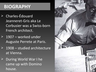 BIOGRAPHY Charles-Édouard Jeanneret-Gris aka Le Corbusier was a Swiss-born French architect. 1907 – worked under Auguste Perrete at Paris. 1908 – studied architecture at Vienna. During World War I he came up with Domino house. 