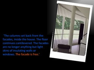   'The columns set back from the facades, inside the house. The floor continues cantilevered. The facades are no longer anything but light skins of insulating walls or windows.   The facade is free.'   