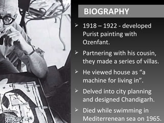 BIOGRAPHY 1918 – 1922 - developed Purist painting with Ozenfant. Partnering with his cousin, they made a series of villas. He viewed house as “a machine for living in”. Delved into city planning and designed Chandigarh. Died while swimming in Mediterrenean sea on 1965. 