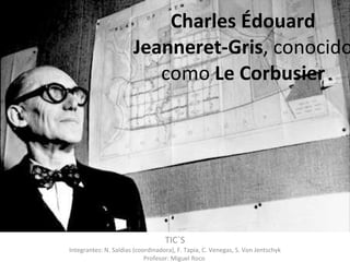 Charles Édouard Jeanneret-Gris , conocido como  Le Corbusier TIC`S Integrantes: N. Saldias (coordinadora), F. Tapia, C. Venegas, S. Von Jentschyk Profesor: Miguel Roco  
