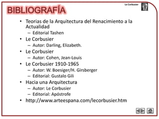 Le Corbusier




• Teorias de la Arquitectura del Renacimiento a la
  Actualidad
   – Editorial Tashen
• Le Corbusier
   – Autor: Darling, Elizabeth.
• Le Corbusier
   – Autor: Cohen, Jean-Louis
• Le Corbusier 1910-1965
   – Autor: W. Boesiger/H. Girsberger
   – Editorial: Gustalo Gili
• Hacia una Arquitectura
   – Autor: Le Corbusier
   – Editorial: Apóstrofe
• http://www.arteespana.com/lecorbusier.htm
 
