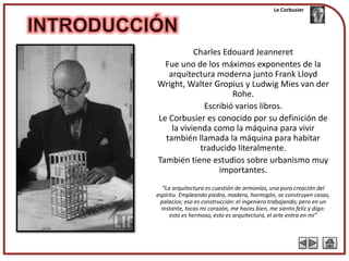 Le Corbusier




           Charles Edouard Jeanneret
  Fue uno de los máximos exponentes de la
   arquitectura moderna junto Frank Lloyd
Wright, Walter Gropius y Ludwig Mies van der
                      Rohe.
              Escribió varios libros.
Le Corbusier es conocido por su definición de
    la vivienda como la máquina para vivir
  también llamada la máquina para habitar
             traducido literalmente.
También tiene estudios sobre urbanismo muy
                  importantes.
  “La arquitectura es cuestión de armonías, una pura creación del
espíritu. Empleando piedra, madera, hormigón, se construyen casas,
 palacios; eso es construcción: el ingeniero trabajando; pero en un
  instante, tocas mi corazón, me haces bien, me siento feliz y digo:
      esto es hermoso, esto es arquitectura, el arte entra en mí”
 